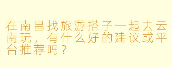在南昌找旅游搭子一起去云南玩，有什么好的建议或平台推荐吗？