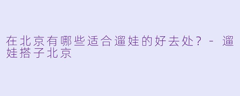 在北京有哪些适合遛娃的好去处？-遛娃搭子北京