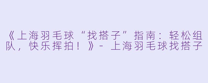 《上海羽毛球“找搭子”指南：轻松组队，快乐挥拍！》-上海羽毛球找搭子