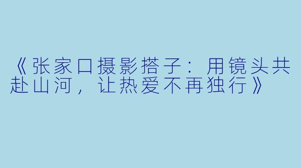 《张家口摄影搭子：用镜头共赴山河，让热爱不再独行》
