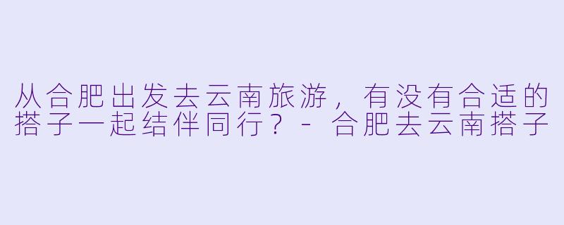 从合肥出发去云南旅游，有没有合适的搭子一起结伴同行？-合肥去云南搭子