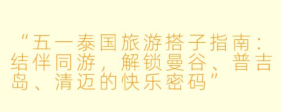 “五一泰国旅游搭子指南：结伴同游，解锁曼谷、普吉岛、清迈的快乐密码”