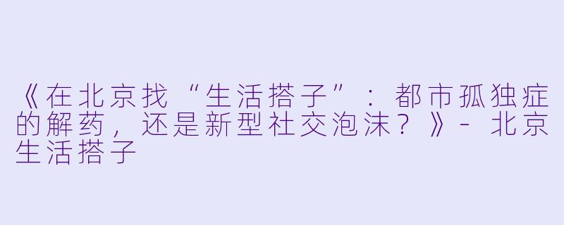 《在北京找“生活搭子”：都市孤独症的解药，还是新型社交泡沫？》-北京生活搭子