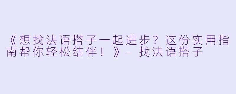 《想找法语搭子一起进步？这份实用指南帮你轻松结伴！》-找法语搭子