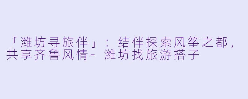 「潍坊寻旅伴」：结伴探索风筝之都，共享齐鲁风情-潍坊找旅游搭子