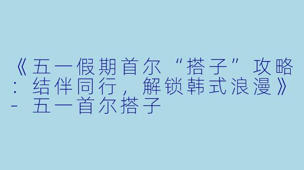 《五一假期首尔“搭子”攻略：结伴同行，解锁韩式浪漫》-五一首尔搭子
