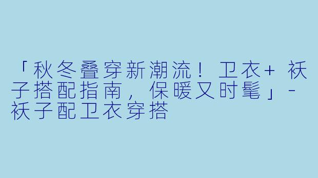 「秋冬叠穿新潮流！卫衣+袄子搭配指南，保暖又时髦」-袄子配卫衣穿搭