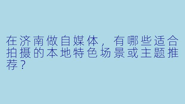 在济南做自媒体，有哪些适合拍摄的本地特色场景或主题推荐？