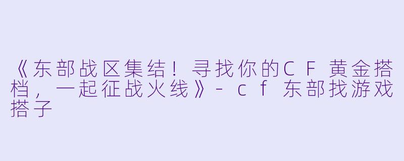 《东部战区集结！寻找你的CF黄金搭档，一起征战火线》-cf东部找游戏搭子