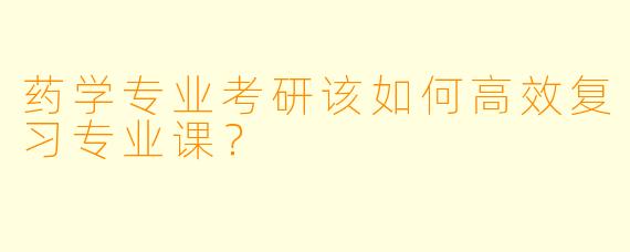 药学专业考研该如何高效复习专业课?