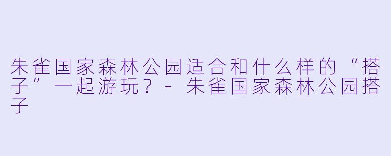 朱雀国家森林公园适合和什么样的“搭子”一起游玩？-朱雀国家森林公园搭子