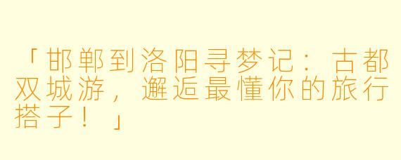 「邯郸到洛阳寻梦记：古都双城游，邂逅最懂你的旅行搭子！」