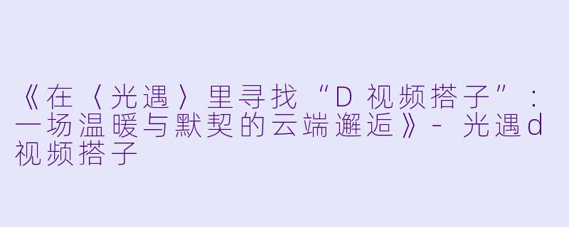 《在〈光遇〉里寻找“D视频搭子”：一场温暖与默契的云端邂逅》-光遇d视频搭子