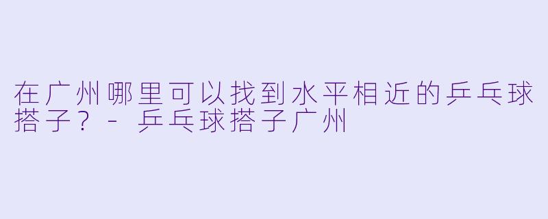 在广州哪里可以找到水平相近的乒乓球搭子？-乒乓球搭子广州