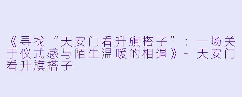 《寻找“天安门看升旗搭子”：一场关于仪式感与陌生温暖的相遇》-天安门看升旗搭子
