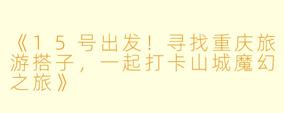 《15号出发！寻找重庆旅游搭子，一起打卡山城魔幻之旅》