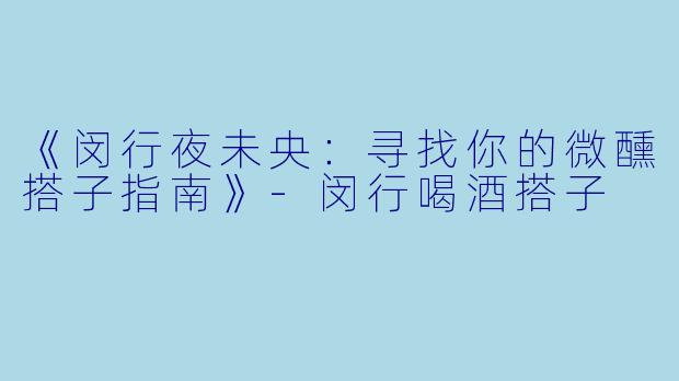 《闵行夜未央：寻找你的微醺搭子指南》-闵行喝酒搭子