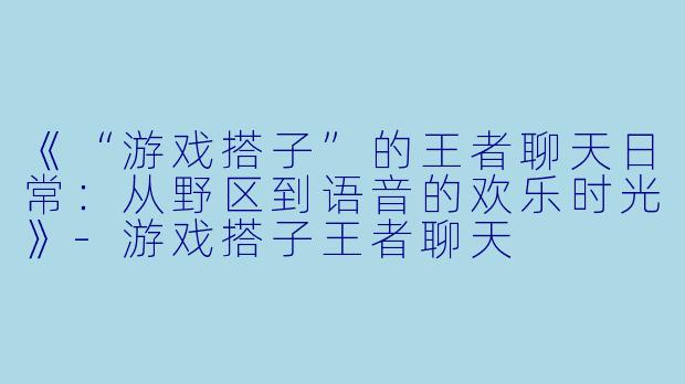 《“游戏搭子”的王者聊天日常：从野区到语音的欢乐时光》-游戏搭子王者聊天