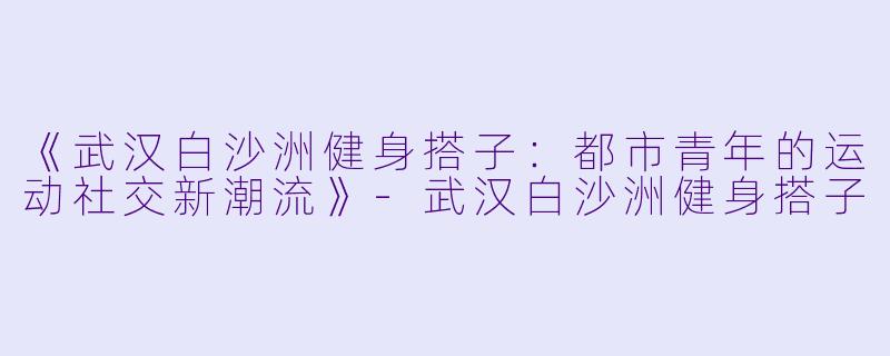 《武汉白沙洲健身搭子：都市青年的运动社交新潮流》-武汉白沙洲健身搭子