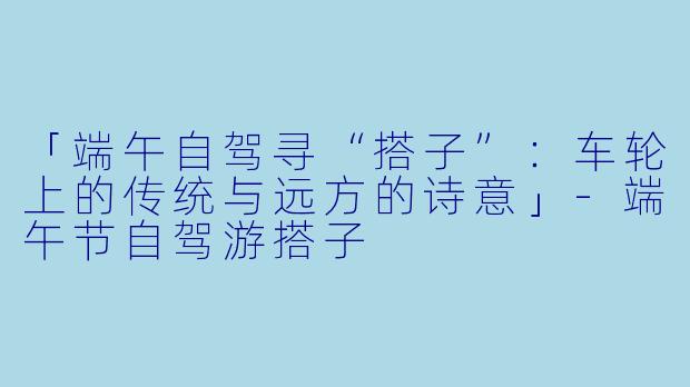 「端午自驾寻“搭子”：车轮上的传统与远方的诗意」-端午节自驾游搭子