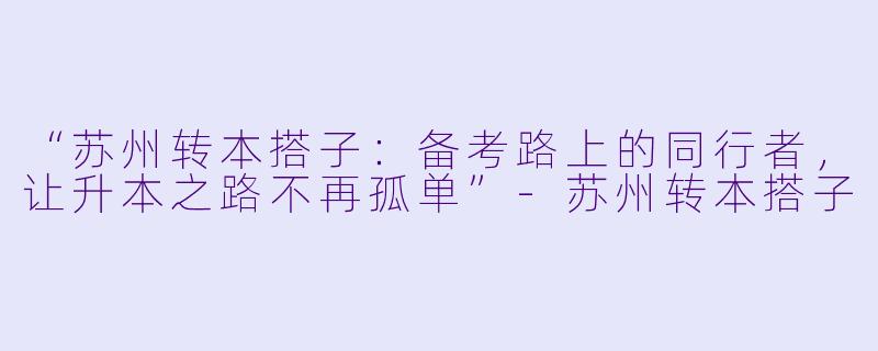 “苏州转本搭子：备考路上的同行者，让升本之路不再孤单”-苏州转本搭子