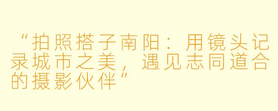 “拍照搭子南阳：用镜头记录城市之美，遇见志同道合的摄影伙伴”