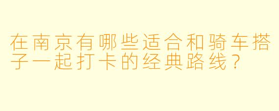 在南京有哪些适合和骑车搭子一起打卡的经典路线？