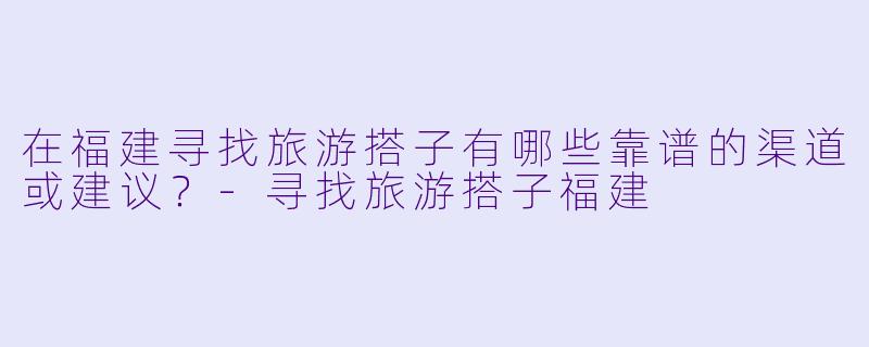 在福建寻找旅游搭子有哪些靠谱的渠道或建议?
