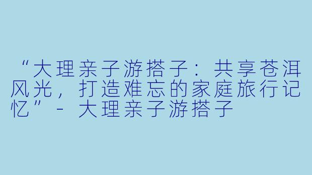 “大理亲子游搭子：共享苍洱风光，打造难忘的家庭旅行记忆”-大理亲子游搭子