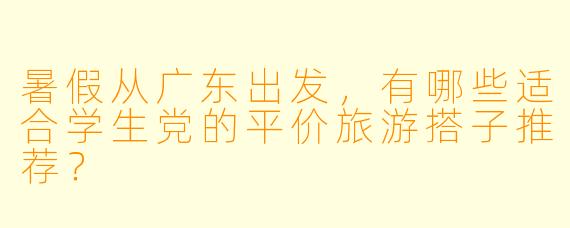 暑假从广东出发，有哪些适合学生党的平价旅游搭子推荐？