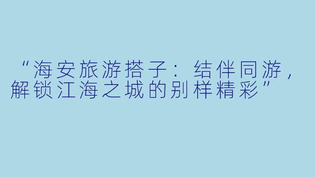 “海安旅游搭子：结伴同游，解锁江海之城的别样精彩”
