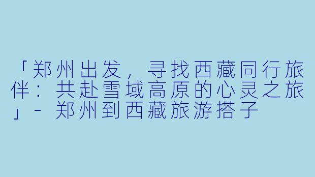 「郑州出发，寻找西藏同行旅伴：共赴雪域高原的心灵之旅」-郑州到西藏旅游搭子