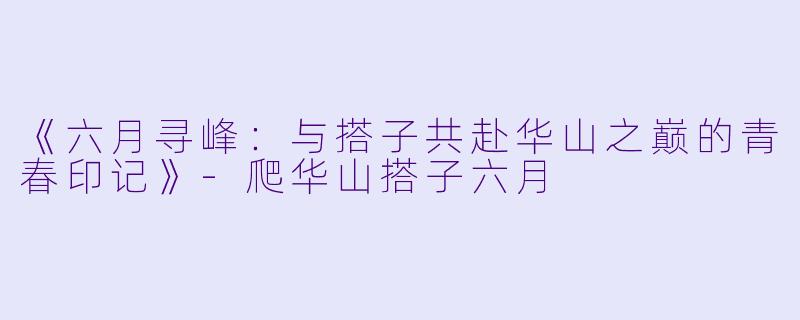 《六月寻峰：与搭子共赴华山之巅的青春印记》-爬华山搭子六月