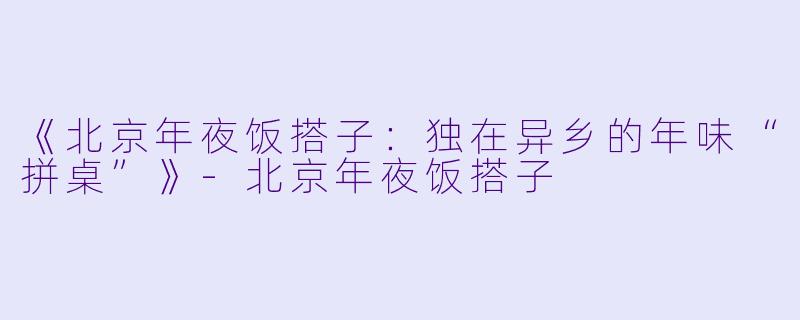 《北京年夜饭搭子：独在异乡的年味“拼桌”》-北京年夜饭搭子