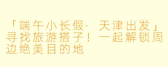「端午小长假·天津出发」寻找旅游搭子！一起解锁周边绝美目的地