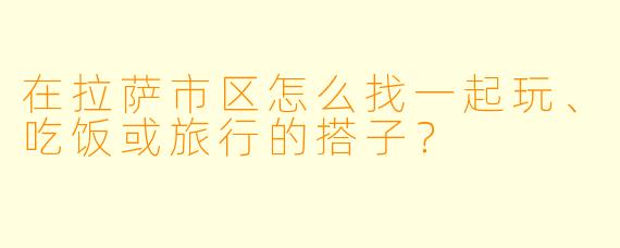 在拉萨市区怎么找一起玩、吃饭或旅行的搭子？