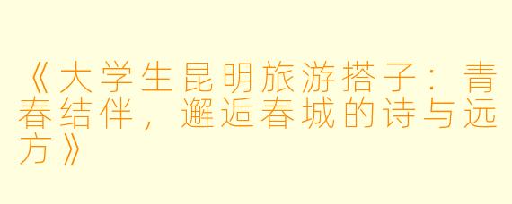 《大学生昆明旅游搭子：青春结伴，邂逅春城的诗与远方》