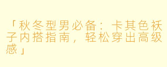 「秋冬型男必备:卡其色袄子内搭指南,轻松穿出高级感」