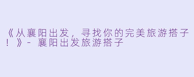 《从襄阳出发，寻找你的完美旅游搭子！》-襄阳出发旅游搭子