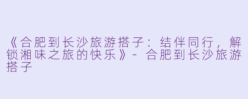 《合肥到长沙旅游搭子：结伴同行，解锁湘味之旅的快乐》-合肥到长沙旅游搭子