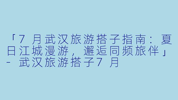 「7月武汉旅游搭子指南：夏日江城漫游，邂逅同频旅伴」-武汉旅游搭子7月