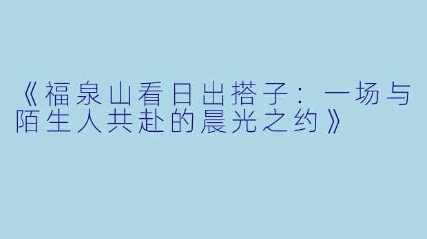 《福泉山看日出搭子：一场与陌生人共赴的晨光之约》