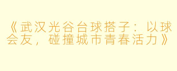 《武汉光谷台球搭子：以球会友，碰撞城市青春活力》