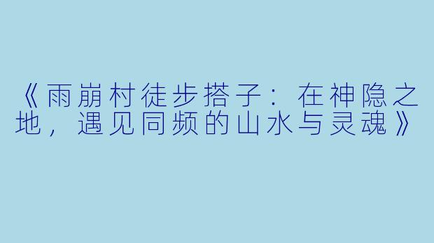 《雨崩村徒步搭子：在神隐之地，遇见同频的山水与灵魂》