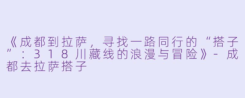 《成都到拉萨，寻找一路同行的“搭子”：318川藏线的浪漫与冒险》-成都去拉萨搭子