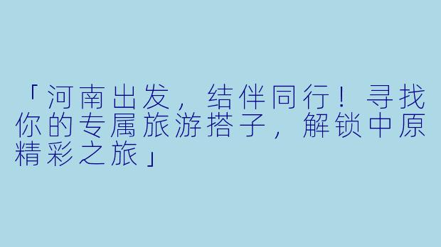 「河南出发，结伴同行！寻找你的专属旅游搭子，解锁中原精彩之旅」