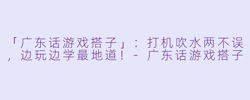 「广东话游戏搭子」：打机吹水两不误，边玩边学最地道！-广东话游戏搭子