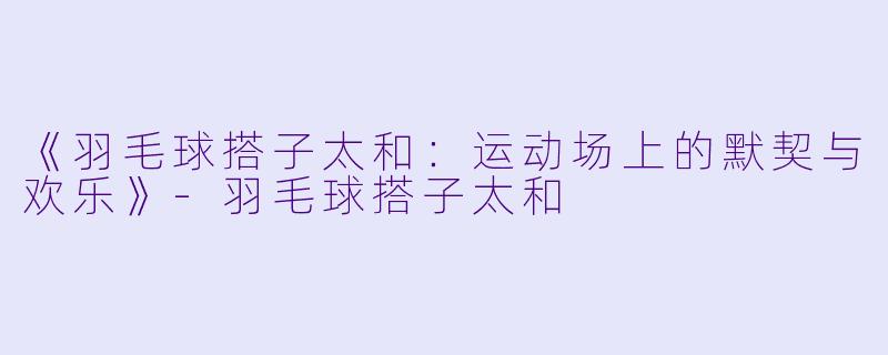 《羽毛球搭子太和：运动场上的默契与欢乐》-羽毛球搭子太和