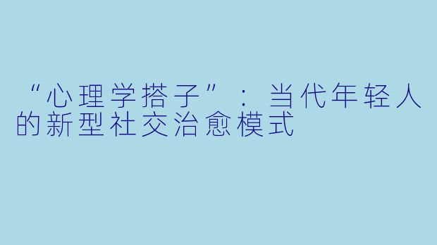 “心理学搭子”：当代年轻人的新型社交治愈模式