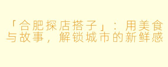 「合肥探店搭子」:用美食与故事,解锁城市的新鲜感